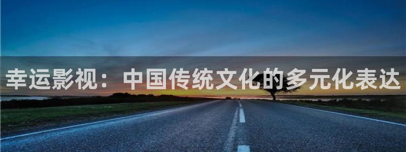 我们的2018在线观看免费西瓜：幸运影视：中国传统文化的多元化表达